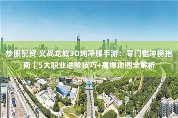 炒股配资 义战龙城3D纯净服手游：零门槛冲榜指南｜5大职业进阶技巧+高爆地图全解析